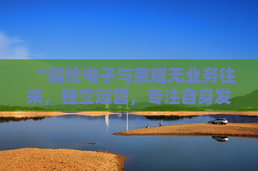 “精伦电子与荣耀无业务往来，独立运营，专注自身发展”，精伦电子声明与荣耀无业务往来，坚定独立运营，精伦电子声明与荣耀无关，坚定独立运营