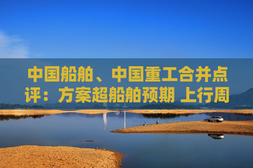 中国船舶、中国重工合并点评:方案超船舶预期 上行周期同业竞争问题解决进程开启 第1张 中国船舶、中国重工合并点评:方案超船舶预期 上行周期同业竞争问题解决进程开启 第1张