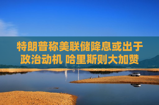 特朗普称美联储降息或出于政治动机 哈里斯则大加赞赏  第1张