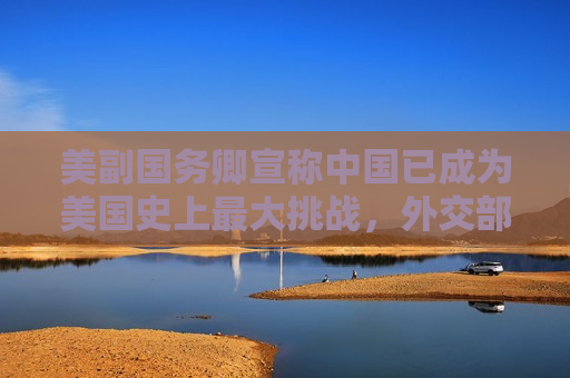 美副国务卿宣称中国已成为美国史上更大挑战，外交部：强烈不满！