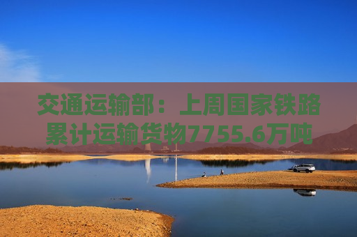 交通运输部：上周国家铁路累计运输货物7755.6万吨 环比增长2.11%