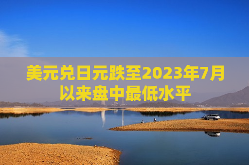 美元兑日元跌至2023年7月以来盘中更低水平