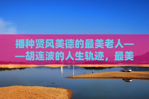 播种贤风美德的最美老人——胡连波的人生轨迹，最美老人胡连波，播种贤风美德的人生轨迹，最美老人胡连波，播种贤风美德的人生旅程