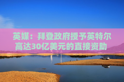 英媒：拜登 *** 授予英特尔高达30亿美元的直接资助 用于安全飞地计划