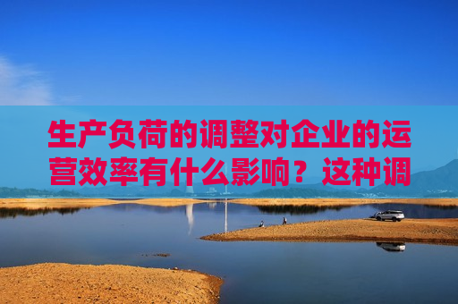 生产负荷的调整对企业的运营效率有什么影响？这种调整如何促进企业的可持续发展？