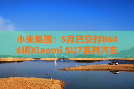 小米集团：5月已交付8646辆Xiaomi SU7系列汽车