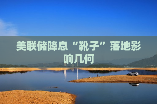 美联储降息“靴子”落地影响几何