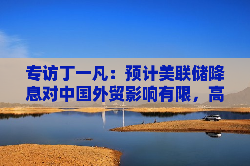 专访丁一凡：预计美联储降息对中国外贸影响有限，高技术含量出口产品不会因汇率波动而显著削弱竞争力