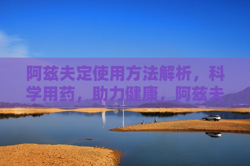 阿兹夫定使用 *** 解析，科学用药，助力健康，阿兹夫定科学用药指南，阿兹夫定科学用药指南，正确使用 *** 助力健康