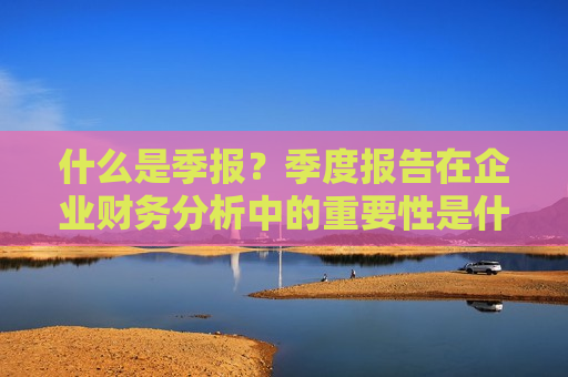 什么是季报？季度报告在企业财务分析中的重要性是什么？