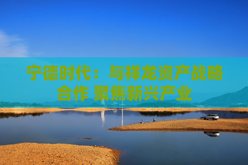 宁德时代：与祥龙资产战略合作 聚焦新兴产业
