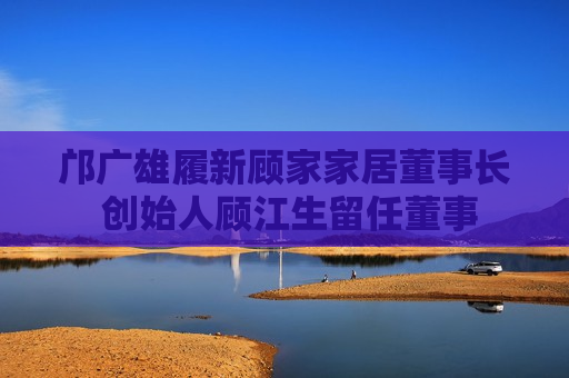 邝广雄履新顾家家居董事长 创始人顾江生留任董事