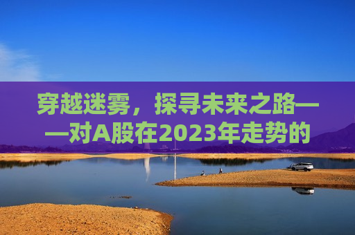 穿越迷雾，探寻未来之路——对A股在2023年走势的深入分析与展望，穿越迷雾，探寻未来之路，揭秘A股在2023年的走势与挑战，揭秘未来之路，A股在迷雾中的挑战与机遇——展望2023年走势