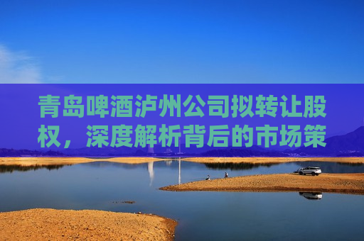 青岛啤酒泸州公司拟 *** 股权，深度解析背后的市场策略与未来发展，青岛啤酒泸州公司股权 *** ，市场策略与未来发展解析，青岛啤酒泸州公司股权 *** 背后的市场策略与未来发展解析