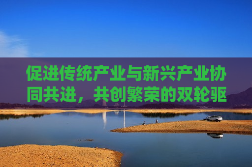 促进传统产业与新兴产业协同共进，共创繁荣的双轮驱动策略，双轮驱动策略，传统产业与新兴产业协同共进，共创繁荣，双轮驱动策略，传统产业与新兴产业协同共进，共创繁荣新篇章