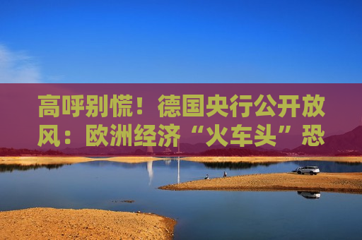 高呼别慌！德国央行公开放风：欧洲经济“火车头”恐已进入衰退