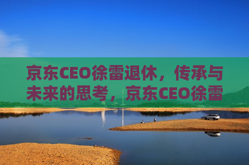 京东CEO徐雷退休，传承与未来的思考，京东CEO徐雷退休，传承与未来展望