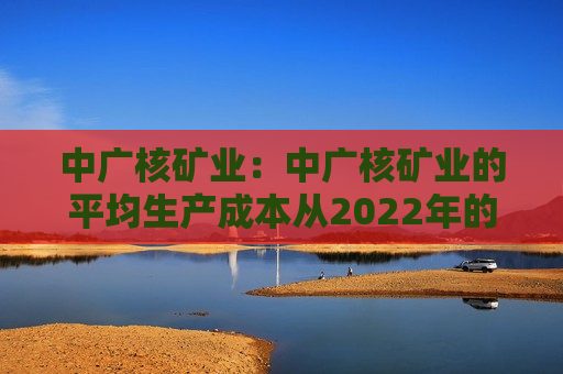 中广核矿业：中广核矿业的平均生产成本从2022年的17.7美元/磅降至15.6美元/磅，降幅约12%