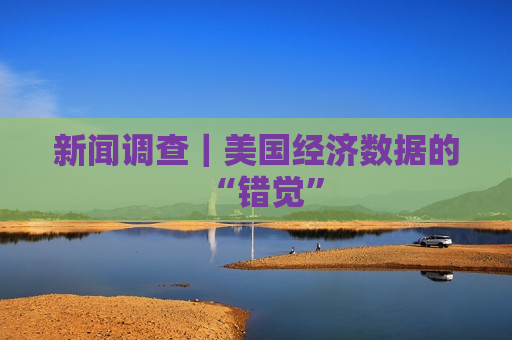 新闻调查｜美国经济数据的“错觉”