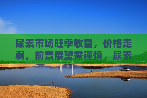 尿素市场旺季收官，价格走弱，前景展望需谨慎，尿素市场旺季结束，价格下行，未来走势引人关注，尿素市场旺季结束，价格下行，未来走势引关注