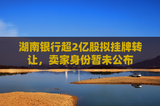 湖南银行超2亿股拟挂牌 *** ，卖家身份暂未公布