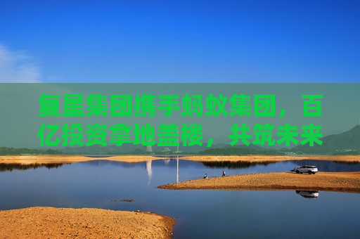 复星集团携手蚂蚁集团，百亿投资拿地盖楼，共筑未来新篇章，复星集团与蚂蚁集团携手，百亿投资开启新篇章，复星集团与蚂蚁集团百亿联手，共创新篇章