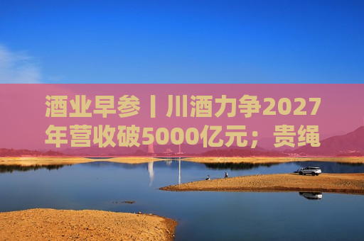酒业早参丨川酒力争2027年营收破5000亿元；贵绳股份、贵广 *** 否认“重组”等传闻  第1张