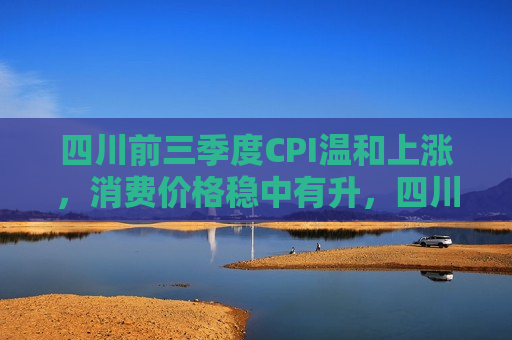 四川前三季度CPI温和上涨，消费价格稳中有升，四川前三季度CPI稳步上升，消费价格稳中有升，四川前三季度CPI稳步上升，消费价格稳中有升