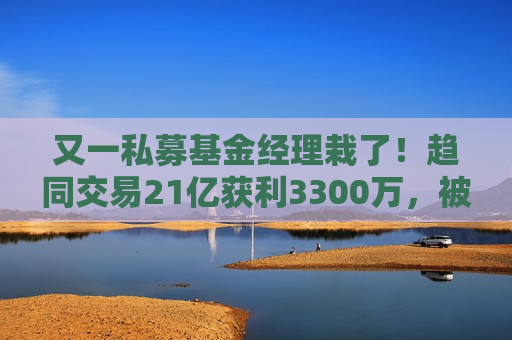 又一私募基金经理栽了！趋同交易21亿获利3300万，被罚一没一