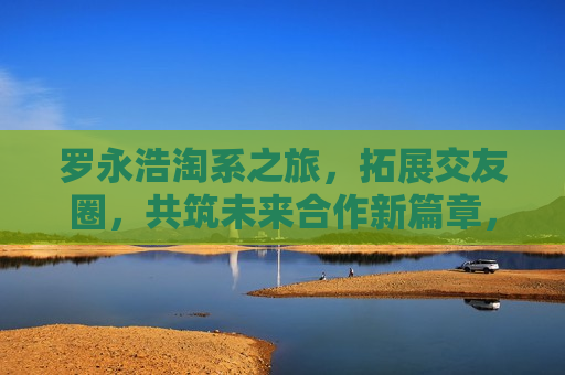 罗永浩淘系之旅，拓展交友圈，共筑未来合作新篇章，罗永浩淘系交友拓展，共谋合作新篇章，罗永浩淘系交友拓展，共谋合作新篇章  第1张