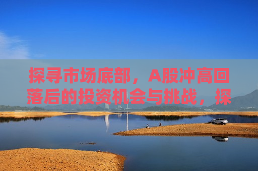 探寻市场底部，A股冲高回落后的投资机会与挑战，探寻市场底部，A股投资机会与挑战并存，探寻市场底部，A股投资机会与挑战并存