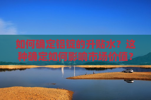 如何确定铝锭的升贴水？这种确定如何影响市场价值？