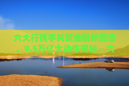 六大行携手共筑金融新篇章，9.5万亿大动作揭秘，六大银行携手共筑新金融篇章，揭秘9.5万亿大动作，六大银行携手共筑金融新篇章，揭秘9.5万亿大动作  第1张