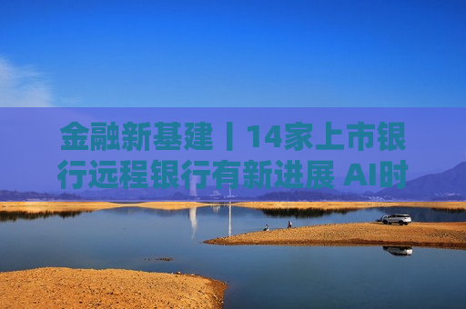金融新基建丨14家上市银行远程银行有新进展 AI时代客户服务迎智能化新命题