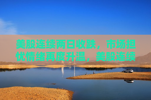 美股连续两日收跌，市场担忧情绪再度升温，美股连续两日下跌，市场担忧情绪升温