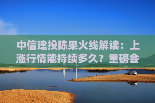中信建投陈果火线解读：上涨行情能持续多久？重磅会议上政策有哪些亮点？(观点汇总)