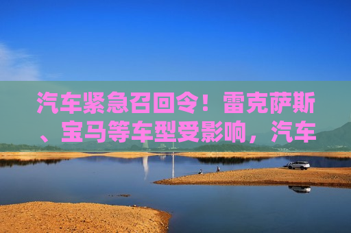 汽车紧急召回令！雷克萨斯、宝马等车型受影响，汽车紧急召回令波及雷克萨斯、宝马等品牌，汽车紧急召回令波及雷克萨斯、宝马等品牌车辆