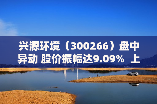 兴源环境（300266）盘中异动 股价振幅达9.09%  上涨7.27%（09-27） 第1张