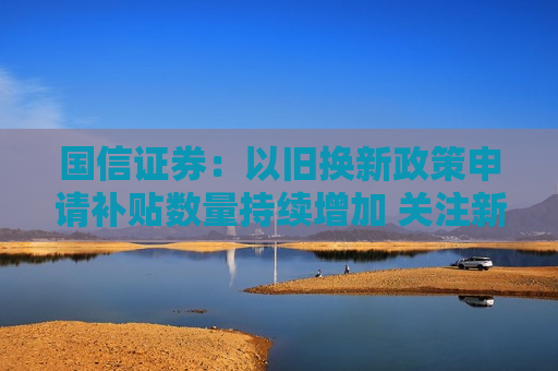 国信证券：以旧换新政策申请补贴数量持续增加 关注新车发布及三季报行情