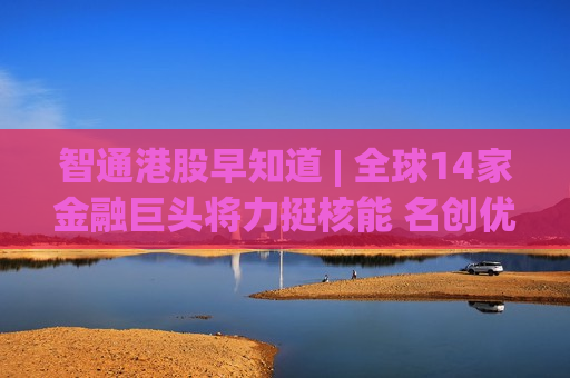 智通港股早知道 | 全球14家金融巨头将力挺核能 名创优品(09896)63亿元投资永辉超市