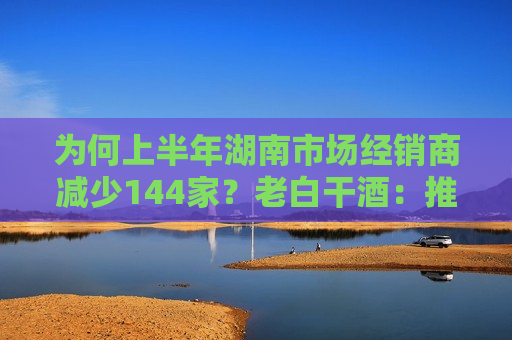 为何上半年湖南市场经销商减少144家？老白干酒：推进经销商优胜劣汰，促进渠道健康发展  第1张