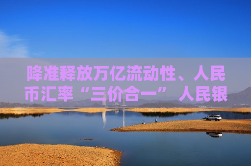 降准释放万亿流动性、人民币汇率“三价合一” 人民银行系列“组合拳”出手改善市场预期  第1张