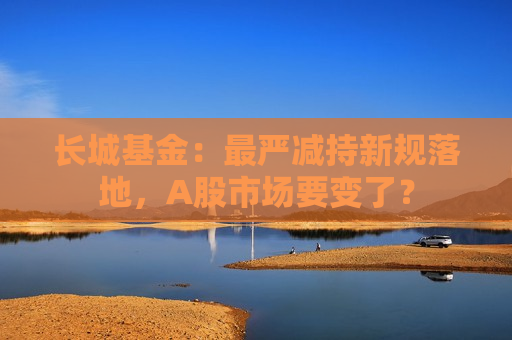 长城基金：最严减持新规落地，A股市场要变了？
