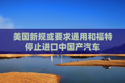 美国新规或要求通用和福特停止进口中国产汽车