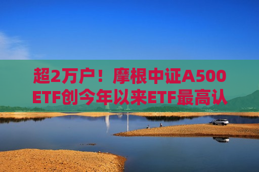 超2万户！摩根中证A500ETF创今年以来ETF更高认购户数