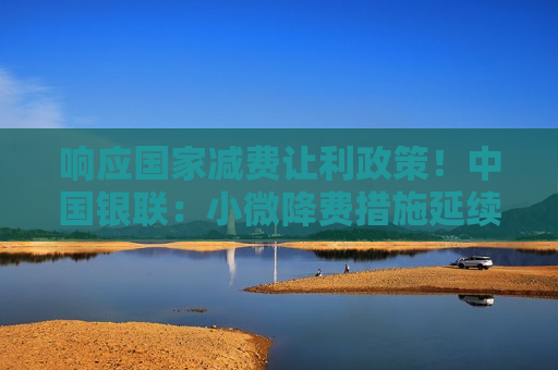 响应国家减费让利政策！中国银联：小微降费措施延续三年