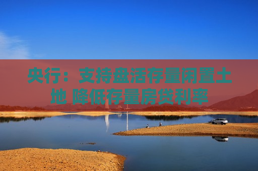 央行：支持盘活存量闲置土地 降低存量房贷利率