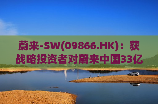 蔚来-SW(09866.HK)：获战略投资者对蔚来中国33亿元的投资