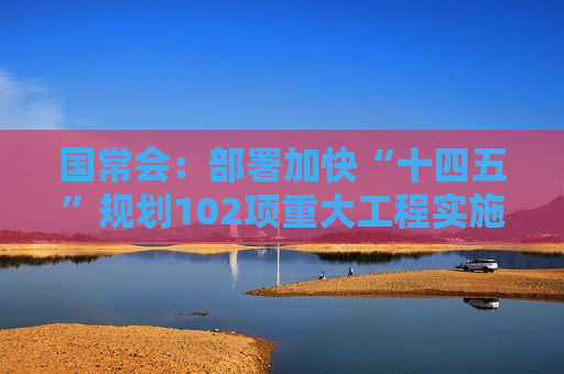 国常会：部署加快“十四五”规划102项重大工程实施的有关举措
