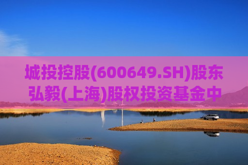 城投控股(600649.SH)股东弘毅(上海)股权投资基金中心(有限合伙)拟减持不超2%股份
